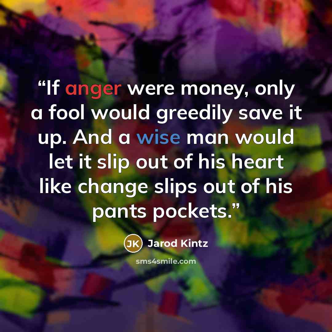 “If anger were money, only a fool would greedily save it up. And a wise man would let it slip out of his heart like change slips out of his pants pockets.” quote by Jarod Kintz