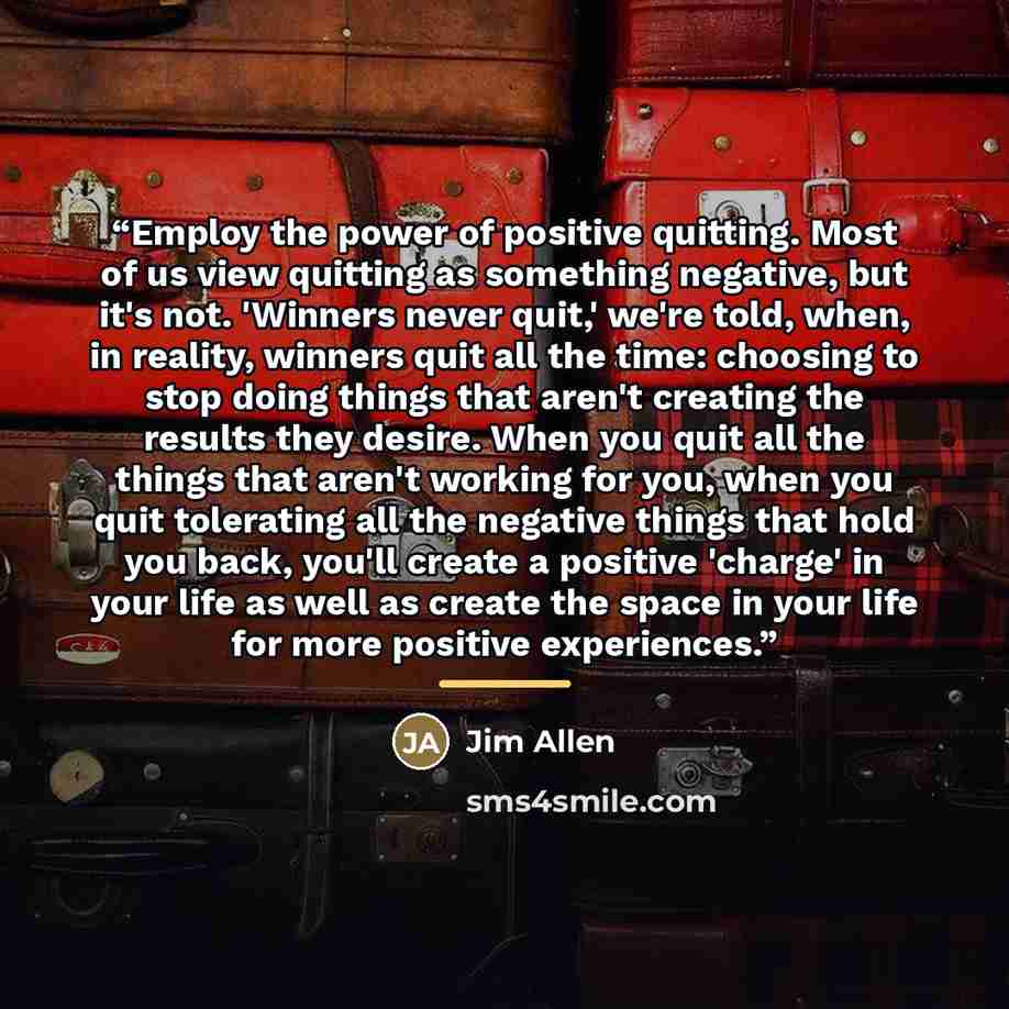 “Employ the power of positive quitting. Most of us view quitting as something negative, but it's not. 'Winners never quit,' we're told, when, in reality, winners quit all the time: choosing to stop doing things that aren't creating the results they desire. When you quit all the things that aren't…” quote by Jim Allen