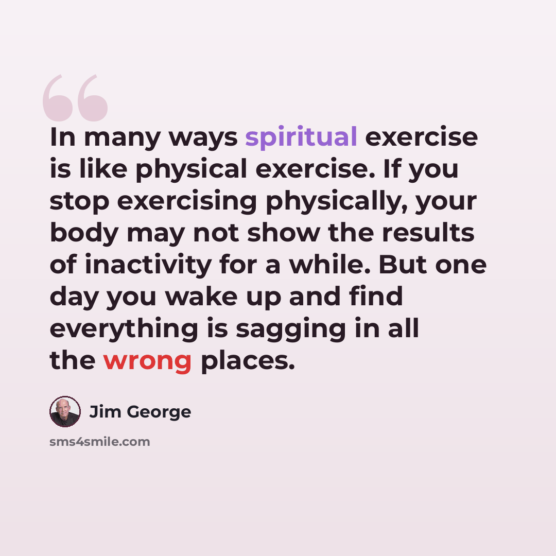 “In many ways spiritual exercise is like physical exercise. If you stop exercising physically, your body may not show the results of inactivity for a while. But one day you wake up and find everything is sagging in all the wrong places.” quote by Jim George