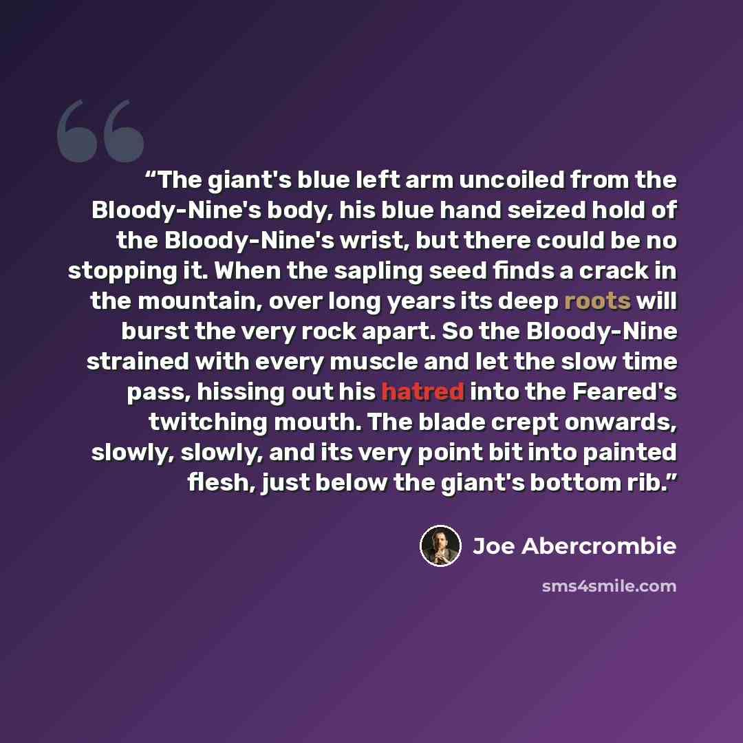 “The giant's blue left arm uncoiled from the Bloody-Nine's body, his blue hand seized hold of the Bloody-Nine's wrist, but there could be no stopping it. When the sapling seed finds a crack in the mountain, over long years its deep roots will burst the very rock apart. So the Bloody-Nine strained…” quote by Joe Abercrombie
