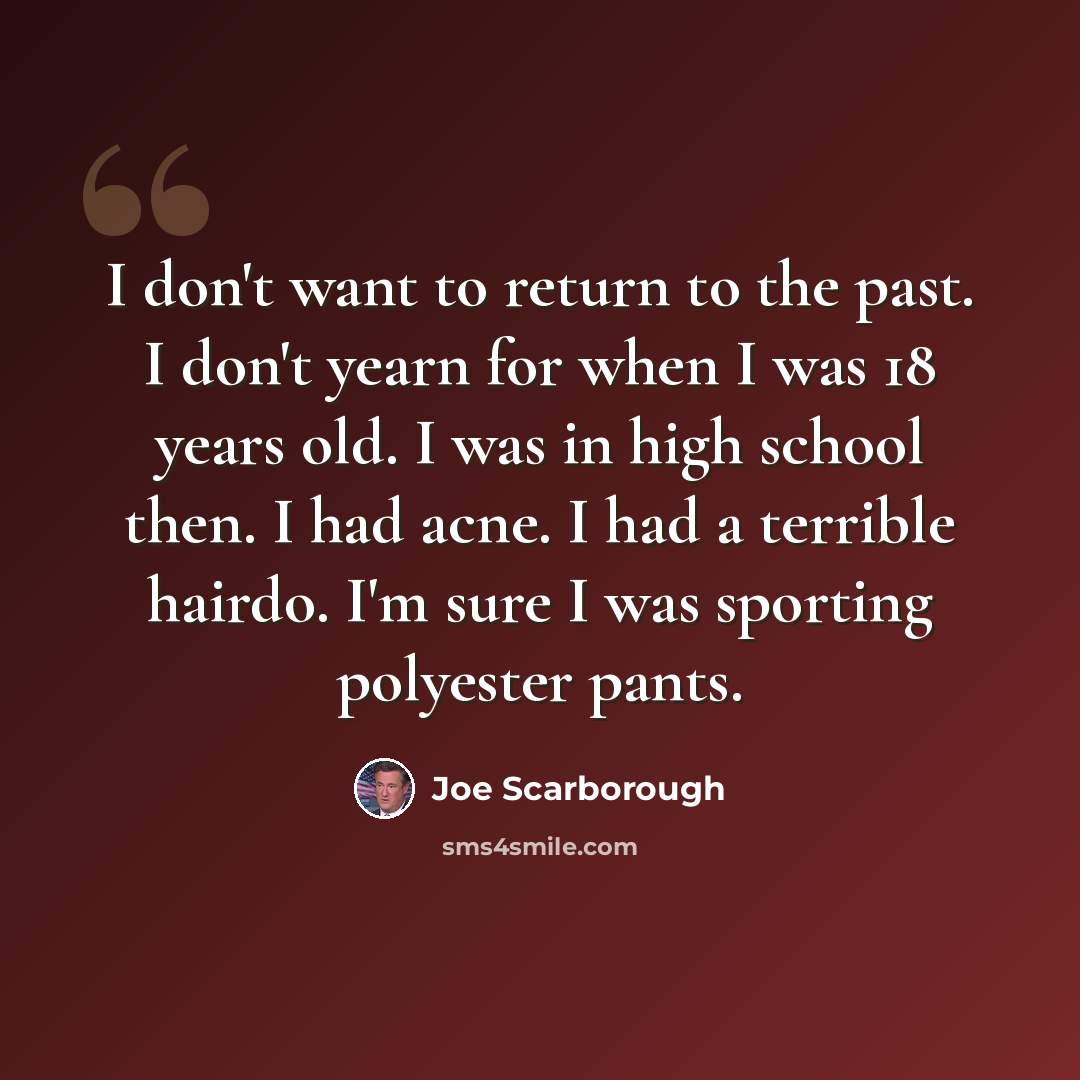 “I don't want to return to the past. I don't yearn for when I was 18 years old. I was in high school then. I had acne. I had a terrible hairdo. I'm sure I was sporting polyester pants.” quote by Joe Scarborough