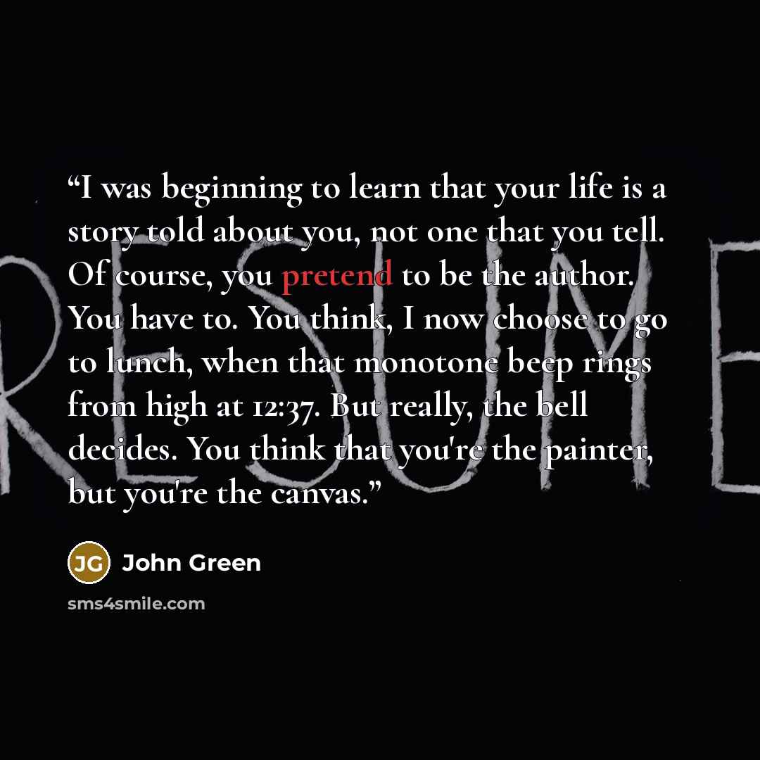 “I was beginning to learn that your life is a story told about you, not one that you tell. Of course, you pretend to be the author. You have to. You think, I now choose to go to lunch, when that monotone beep rings from high at 12:37. But really, the bell decides. You think that you're the painter…” quote by John Green