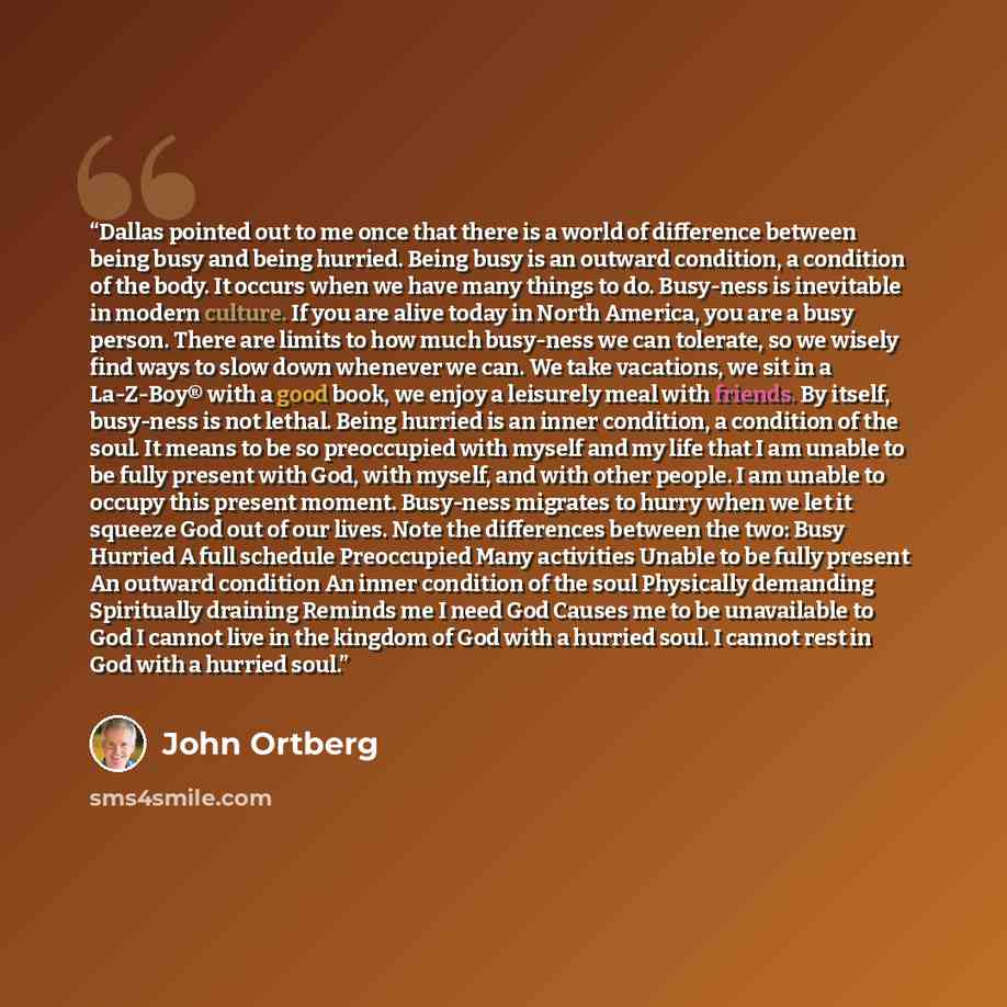 “Dallas pointed out to me once that there is a world of difference between being busy and being hurried. Being busy is an outward condition, a condition of the body. It occurs when we have many things to do. Busy-ness is inevitable in modern culture. If you are alive today in North America, you are…” quote by John Ortberg