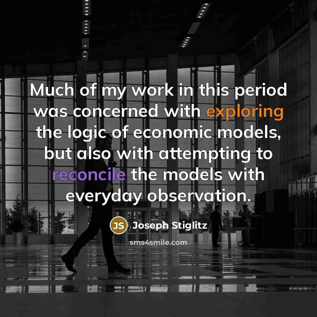 “Much of my work in this period was concerned with exploring the logic of economic models, but also with attempting to reconcile the models with everyday observation.” quote by Joseph Stiglitz