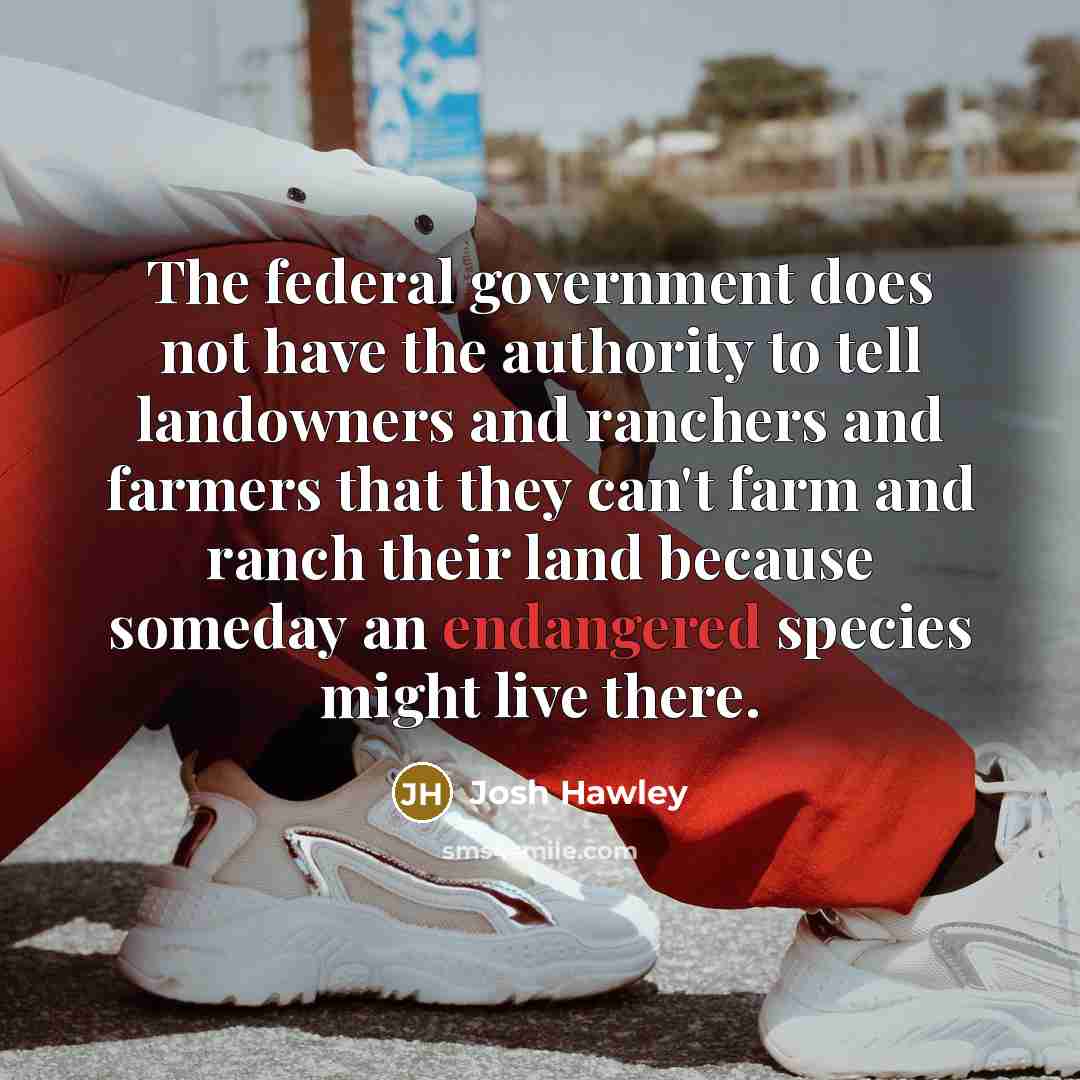 “The federal government does not have the authority to tell landowners and ranchers and farmers that they can't farm and ranch their land because someday an endangered species might live there.” quote by Josh Hawley
