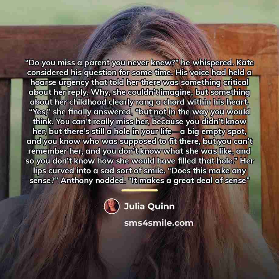 “Do you miss a parent you never knew?” he whispered. Kate considered his question for some time. His voice had held a hoarse urgency that told her there was something critical about her reply. Why, she couldn’t imagine, but something about her childhood clearly rang a chord within his heart. “Yes,”…” quote by Julia Quinn