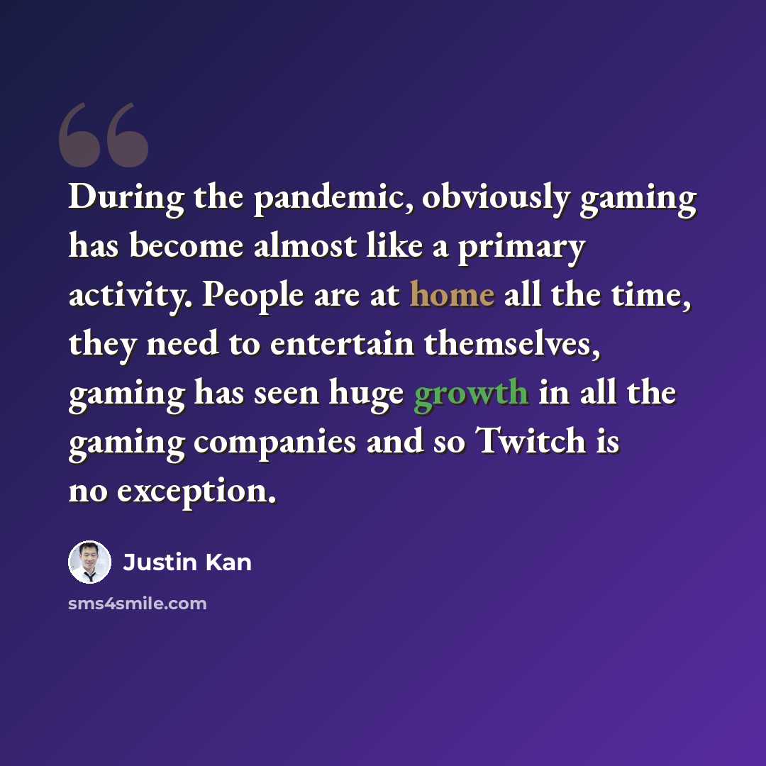 “During the pandemic, obviously gaming has become almost like a primary activity. People are at home all the time, they need to entertain themselves, gaming has seen huge growth in all the gaming companies and so Twitch is no exception.” quote by Justin Kan