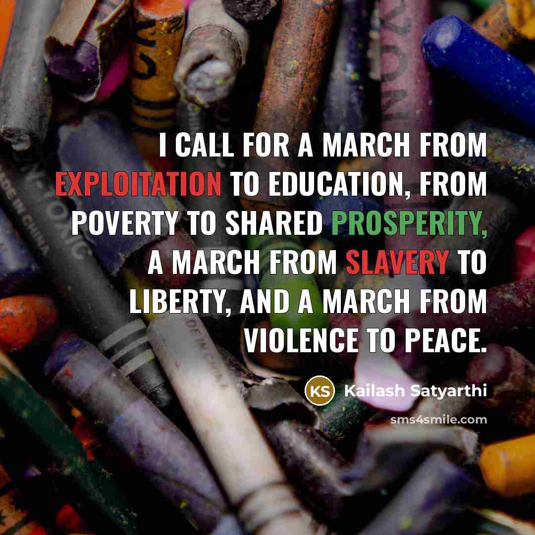 “I call for a march from exploitation to education, from poverty to shared prosperity, a march from slavery to liberty, and a march from violence to peace.” quote by Kailash Satyarthi