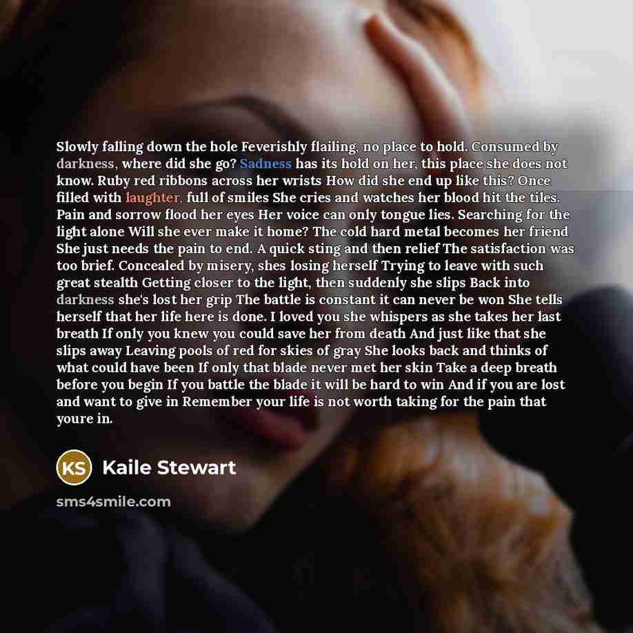 “Slowly falling down the hole Feverishly flailing, no place to hold. Consumed by darkness, where did she go? Sadness has its hold on her, this place she does not know. Ruby red ribbons across her wrists How did she end up like this? Once filled with laughter, full of smiles She cries and watches…” quote by Kaile Stewart