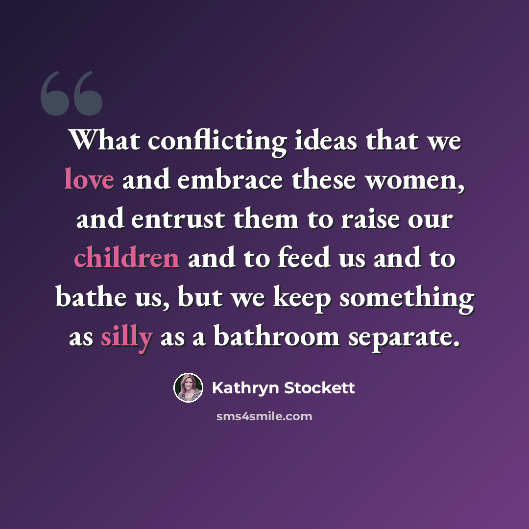 “What conflicting ideas that we love and embrace these women, and entrust them to raise our children and to feed us and to bathe us, but we keep something as silly as a bathroom separate.” quote by Kathryn Stockett