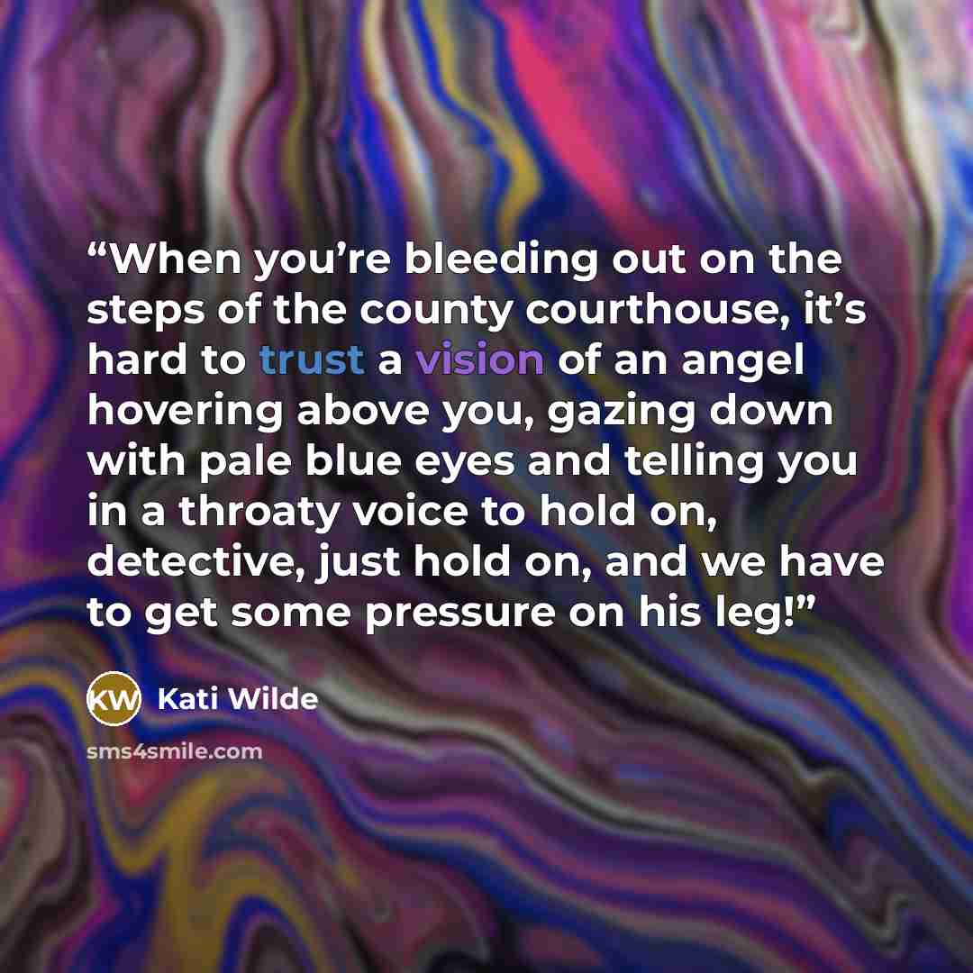 “When you’re bleeding out on the steps of the county courthouse, it’s hard to trust a vision of an angel hovering above you, gazing down with pale blue eyes and telling you in a throaty voice to hold on, detective, just hold on, and we have to get some pressure on his leg!” quote by Kati Wilde