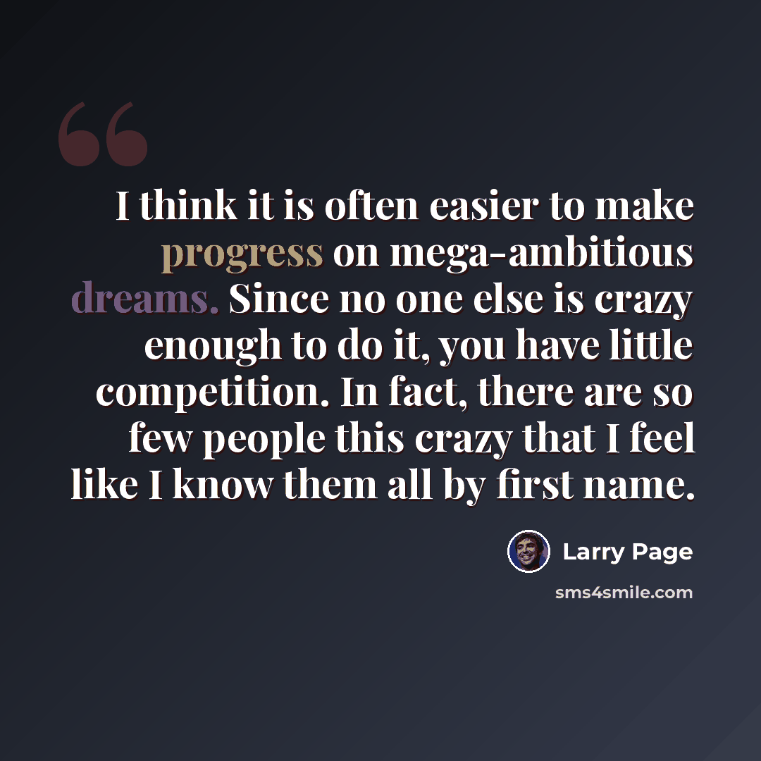 “I think it is often easier to make progress on mega-ambitious dreams. Since no one else is crazy enough to do it, you have little competition. In fact, there are so few people this crazy that I feel like I know them all by first name.” quote by Larry Page