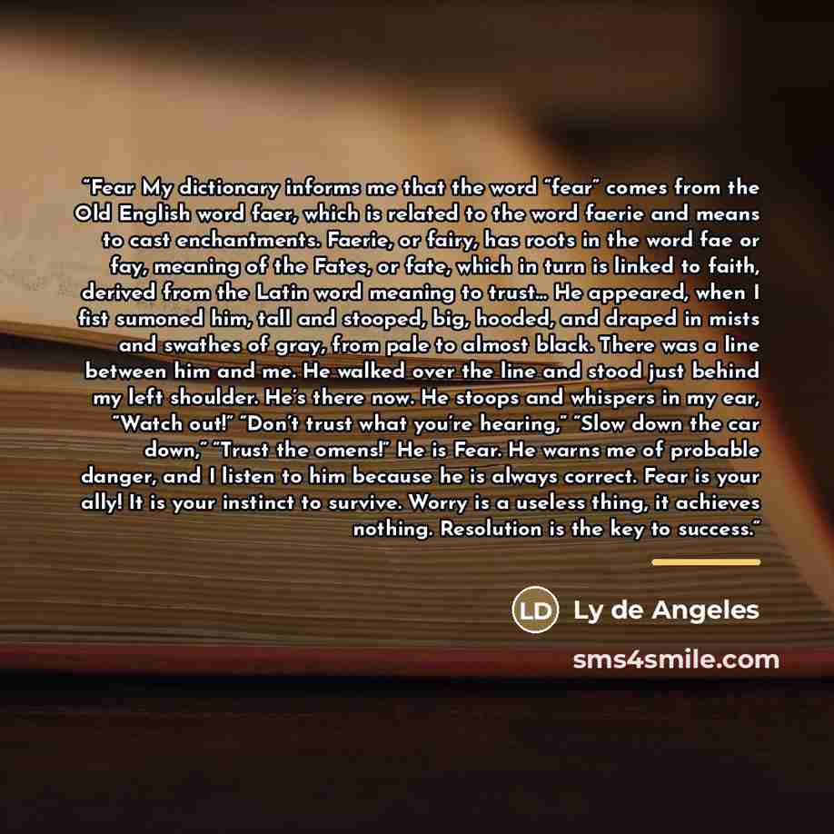 “Fear My dictionary informs me that the word “fear” comes from the Old English word faer, which is related to the word faerie and means to cast enchantments. Faerie, or fairy, has roots in the word fae or fay, meaning of the Fates, or fate, which in turn is linked to faith, derived from the Latin…” quote by Ly de Angeles