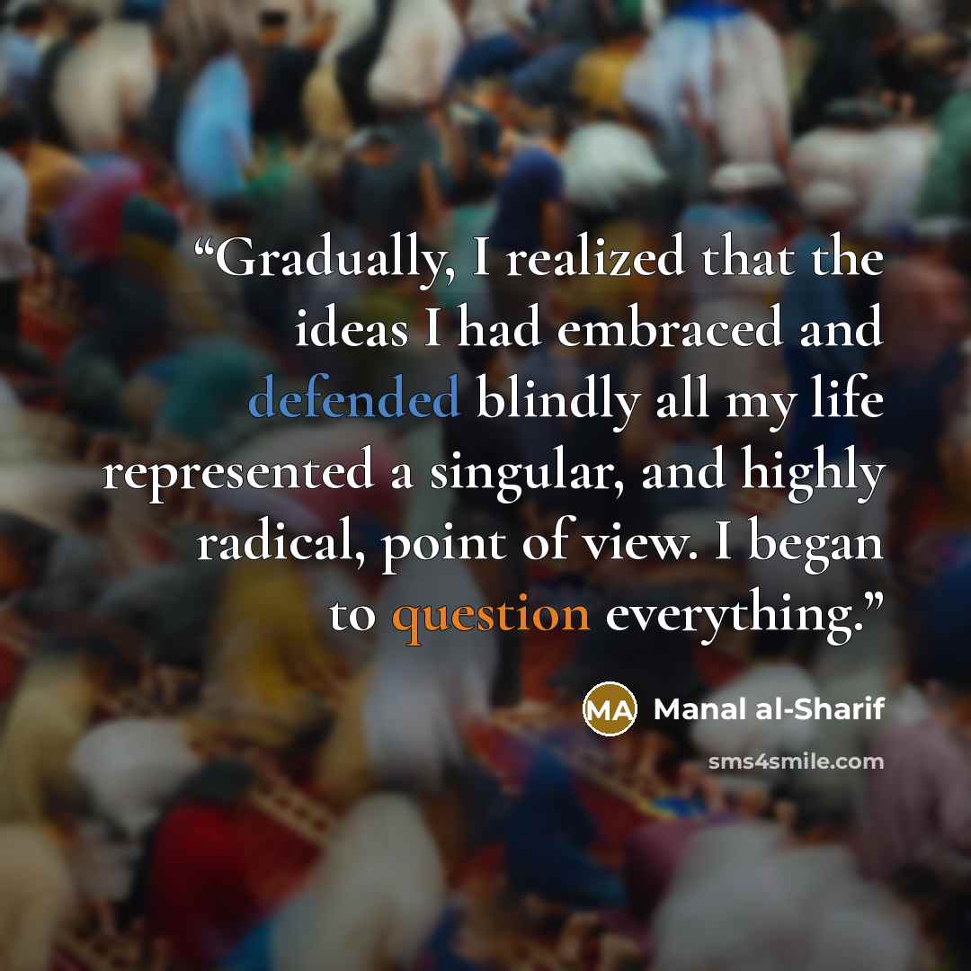 “Gradually, I realized that the ideas I had embraced and defended blindly all my life represented a singular, and highly radical, point of view. I began to question everything.” quote by Manal al-Sharif