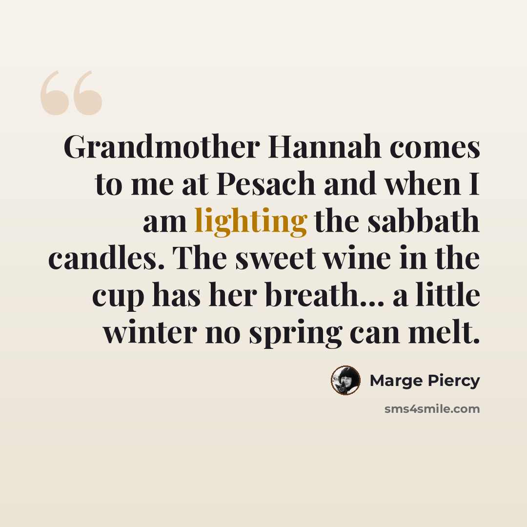 “Grandmother Hannah comes to me at Pesach and when I am lighting the sabbath candles. The sweet wine in the cup has her breath… a little winter no spring can melt.” quote by Marge Piercy
