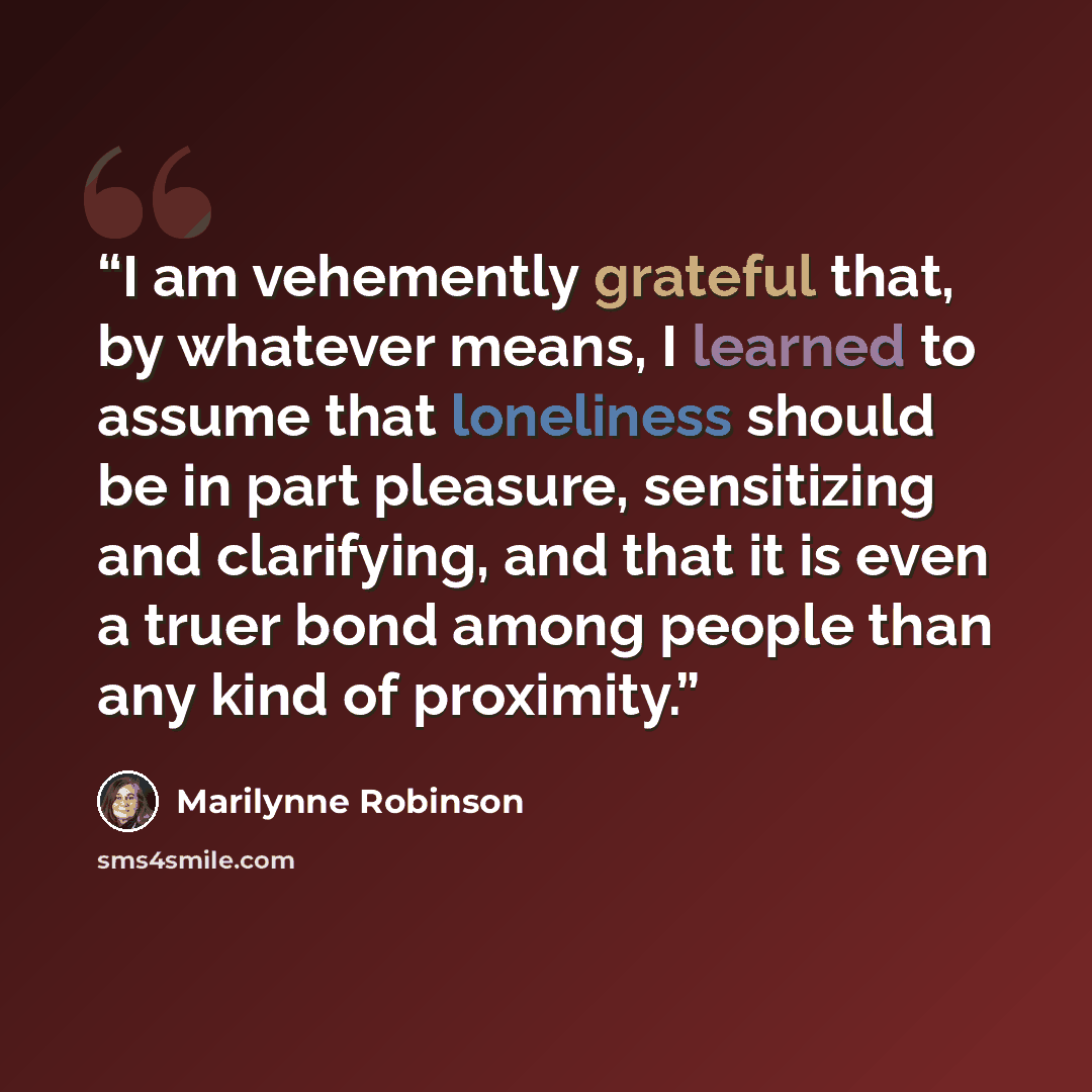 “I am vehemently grateful that, by whatever means, I learned to assume that loneliness should be in part pleasure, sensitizing and clarifying, and that it is even a truer bond among people than any kind of proximity.” quote by Marilynne Robinson