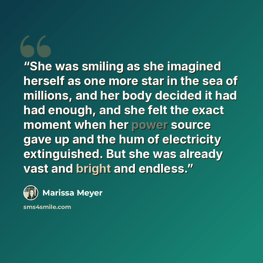 “She was smiling as she imagined herself as one more star in the sea of millions, and her body decided it had had enough, and she felt the exact moment when her power source gave up and the hum of electricity extinguished. But she was already vast and bright and endless.” quote by Marissa Meyer