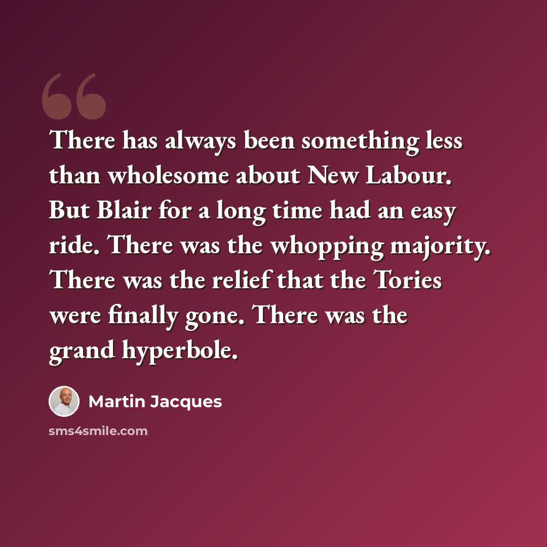 “There has always been something less than wholesome about New Labour. But Blair for a long time had an easy ride. There was the whopping majority. There was the relief that the Tories were finally gone. There was the grand hyperbole.” quote by Martin Jacques