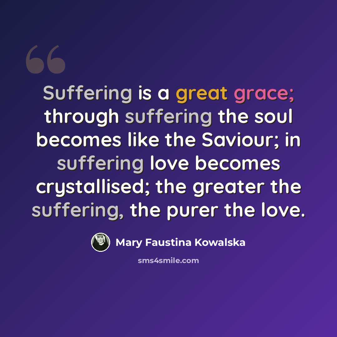 “Suffering is a great grace; through suffering the soul becomes like the Saviour; in suffering love becomes crystallised; the greater the suffering, the purer the love.” quote by Mary Faustina Kowalska