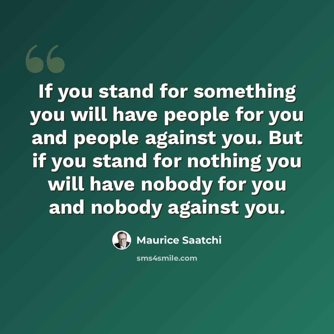 “If you stand for something you will have people for you and people against you. But if you stand for nothing you will have nobody for you and nobody against you.” quote by Maurice Saatchi