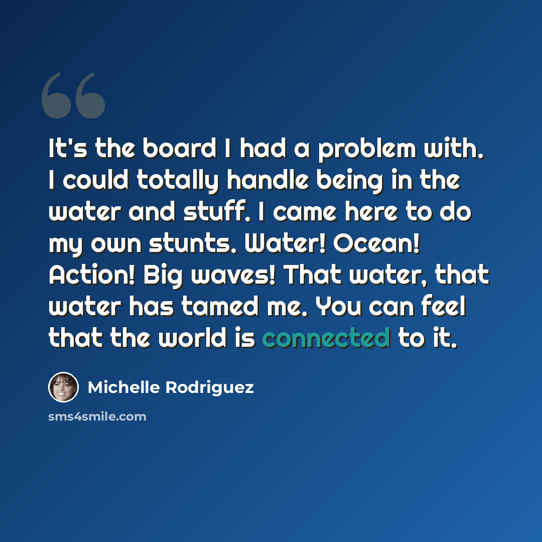 “It's the board I had a problem with. I could totally handle being in the water and stuff. I came here to do my own stunts. Water! Ocean! Action! Big waves! That water, that water has tamed me. You can feel that the world is connected to it.” quote by Michelle Rodriguez