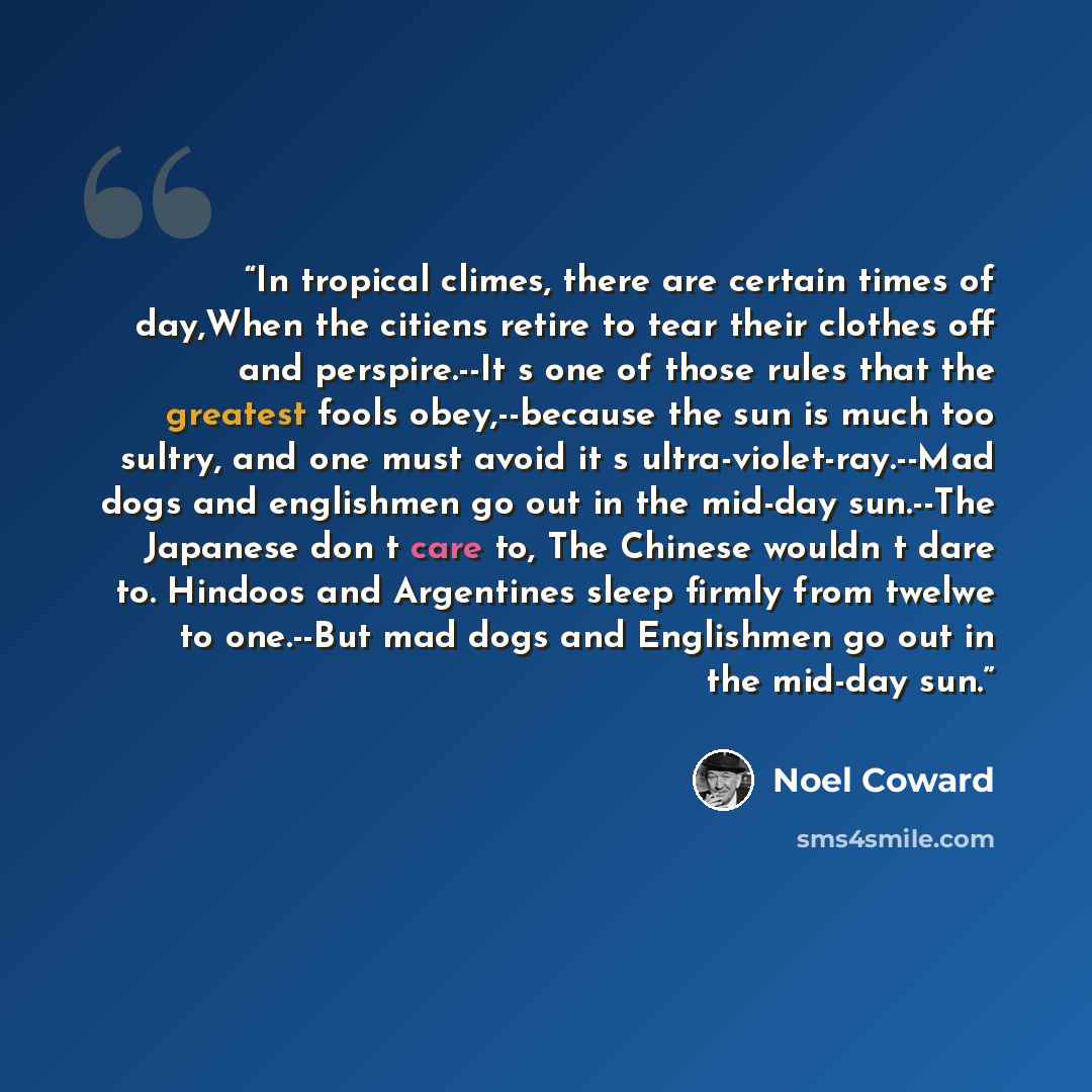 “In tropical climes, there are certain times of day,When the citiens retire to tear their clothes off and perspire.--It s one of those rules that the greatest fools obey,--because the sun is much too sultry, and one must avoid it s ultra-violet-ray.--Mad dogs and englishmen go out in the mid-day…” quote by Noël Coward