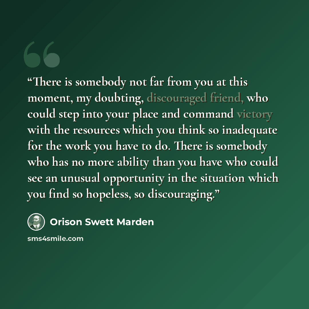 “There is somebody not far from you at this moment, my doubting, discouraged friend, who could step into your place and command victory with the resources which you think so inadequate for the work you have to do. There is somebody who has no more ability than you have who could see an unusual…” quote by Orison Swett Marden