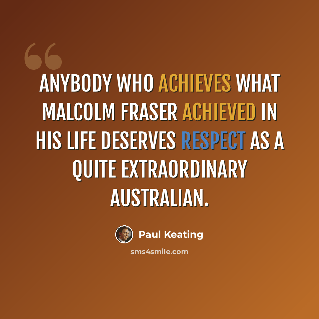“Anybody who achieves what Malcolm Fraser achieved in his life deserves respect as a quite extraordinary Australian.” quote by Paul Keating