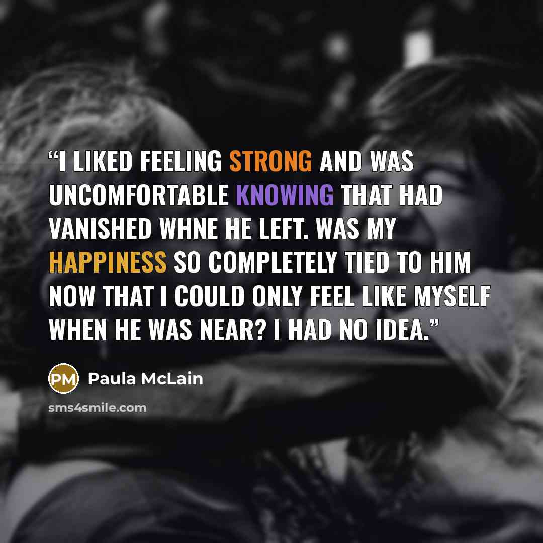“i liked feeling strong and was uncomfortable knowing that had vanished whne he left. was my happiness so completely tied to him now that i could only feel like myself when he was near? i had no idea.” quote by Paula McLain