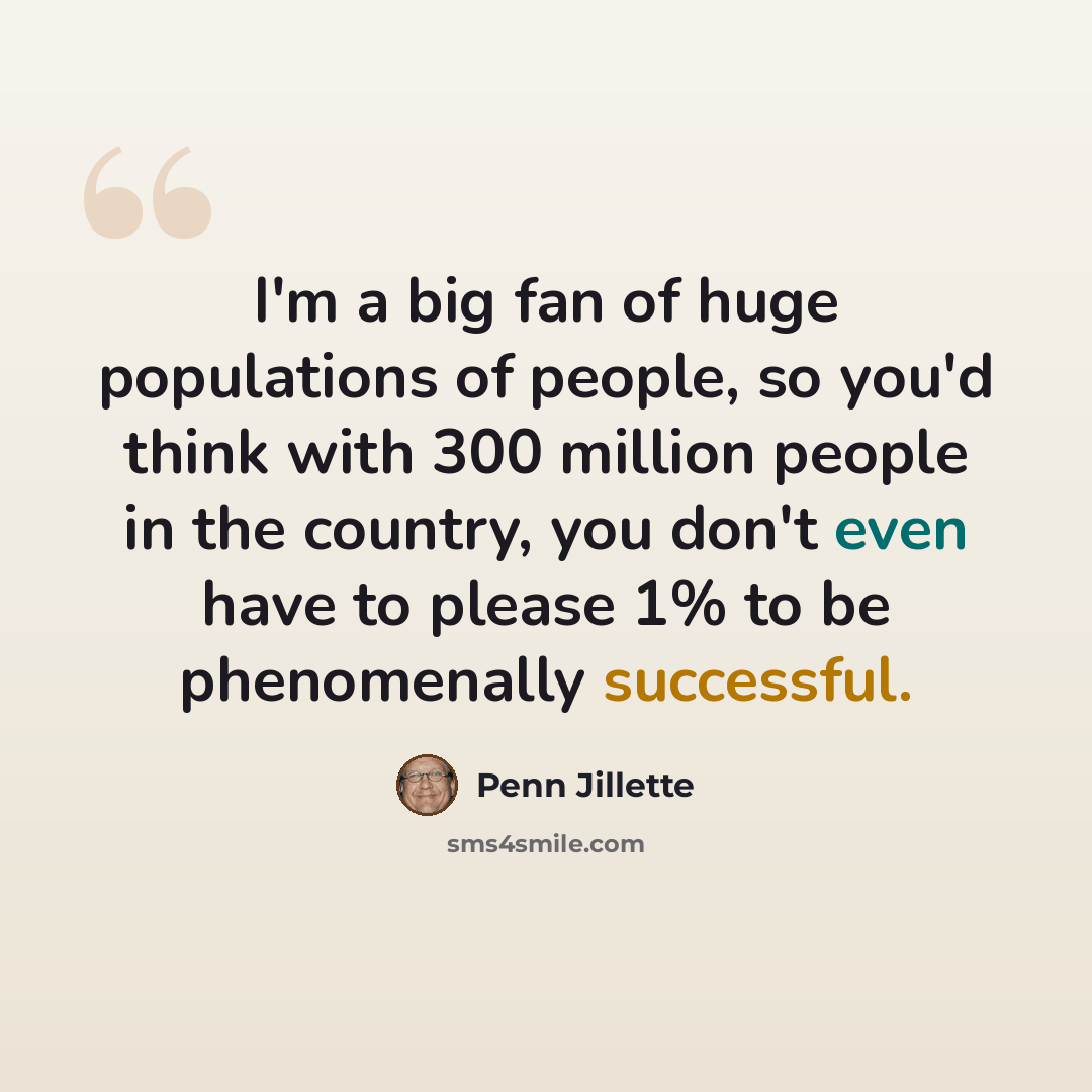“I'm a big fan of huge populations of people, so you'd think with 300 million people in the country, you don't even have to please 1% to be phenomenally successful.” quote by Penn Jillette
