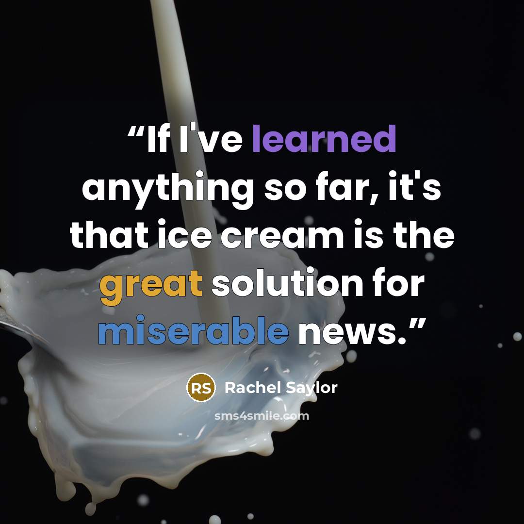 “If I've learned anything so far, it's that ice cream is the great solution for miserable news.” quote by Rachel Saylor
