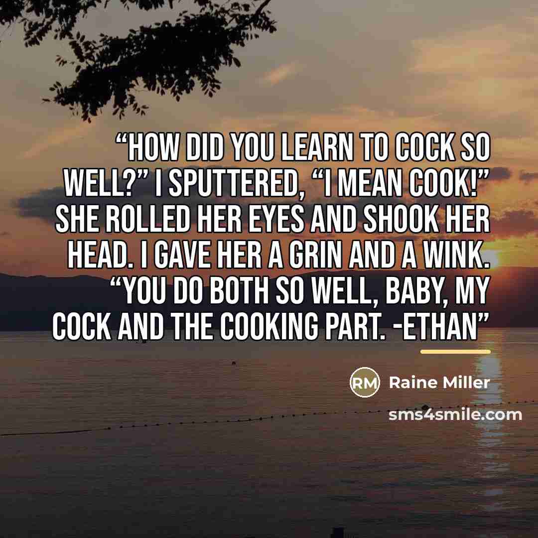 “How did you learn to cock so well?” I sputtered, “I mean cook!” She rolled her eyes and shook her head. I gave her a grin and a wink. “You do both so well, baby, my cock and the cooking part. -Ethan” quote by Raine Miller