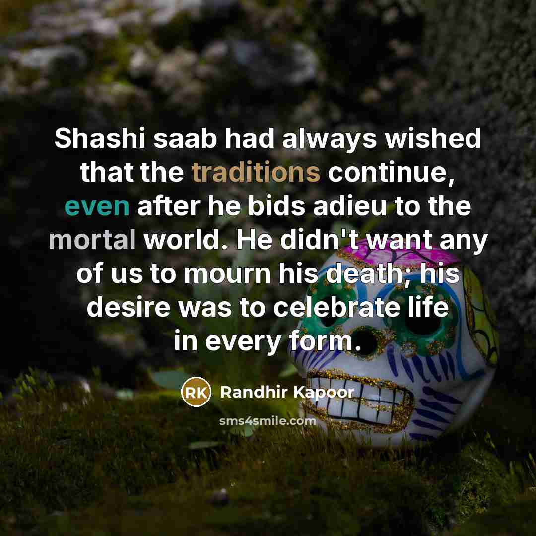 “Shashi saab had always wished that the traditions continue, even after he bids adieu to the mortal world. He didn't want any of us to mourn his death; his desire was to celebrate life in every form.” quote by Randhir Kapoor