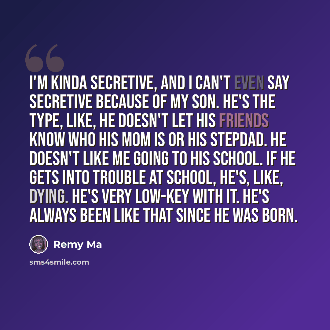 “I'm kinda secretive, and I can't even say secretive because of my son. He's the type, like, he doesn't let his friends know who his mom is or his stepdad. He doesn't like me going to his school. If he gets into trouble at school, he's, like, dying. He's very low-key with it. He's always been like…” quote by Remy Ma