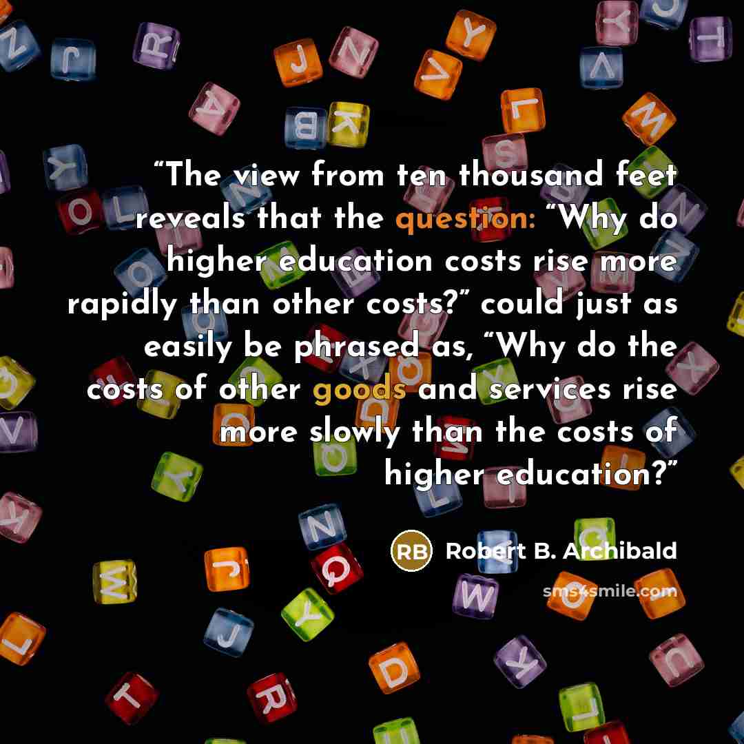 “The view from ten thousand feet reveals that the question: “Why do higher education costs rise more rapidly than other costs?” could just as easily be phrased as, “Why do the costs of other goods and services rise more slowly than the costs of higher education?” quote by Robert B. Archibald