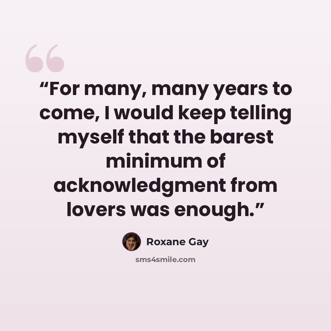 “For many, many years to come, I would keep telling myself that the barest minimum of acknowledgment from lovers was enough.” quote by Roxane Gay