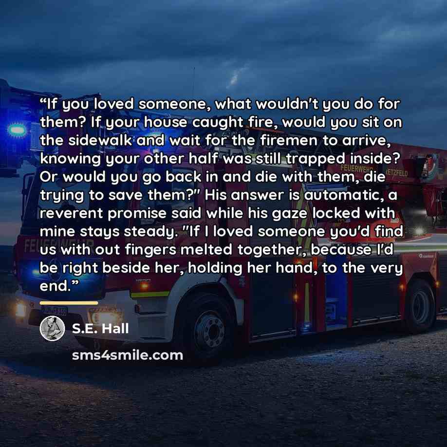 “If you loved someone, what wouldn't you do for them? If your house caught fire, would you sit on the sidewalk and wait for the firemen to arrive, knowing your other half was still trapped inside? Or would you go back in and die with them, die trying to save them?" His answer is automatic, a…” quote by S.E. Hall