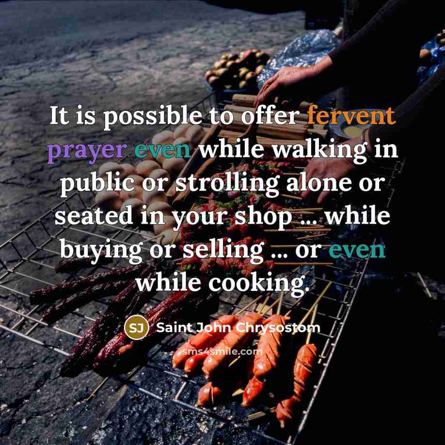 “It is possible to offer fervent prayer even while walking in public or strolling alone or seated in your shop ... while buying or selling ... or even while cooking.” quote by Saint John Chrysostom