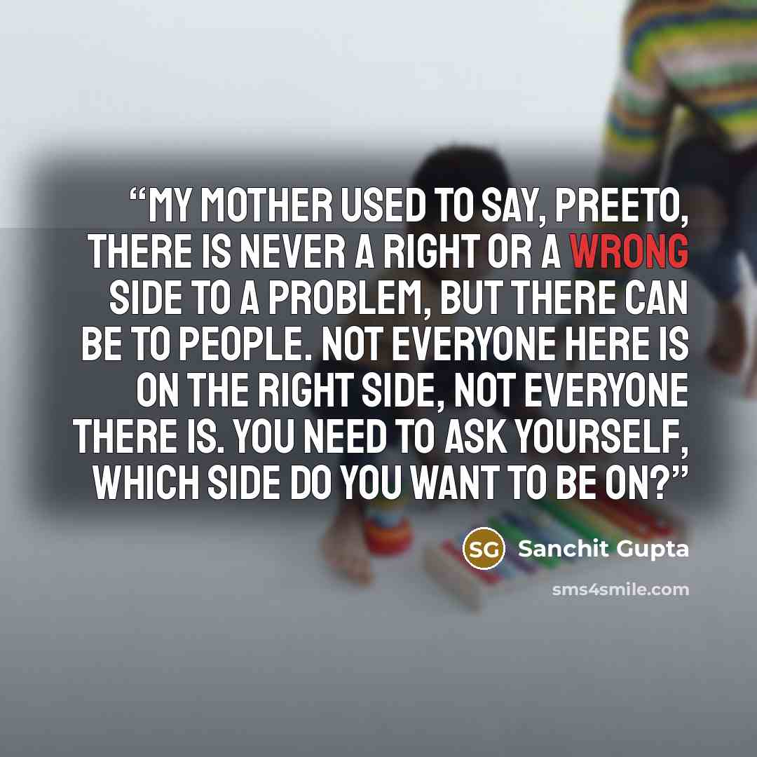 “My mother used to say, Preeto, there is never a right or a wrong side to a problem, but there can be to people. Not everyone here is on the right side, not everyone there is. You need to ask yourself, which side do you want to be on?” quote by Sanchit Gupta