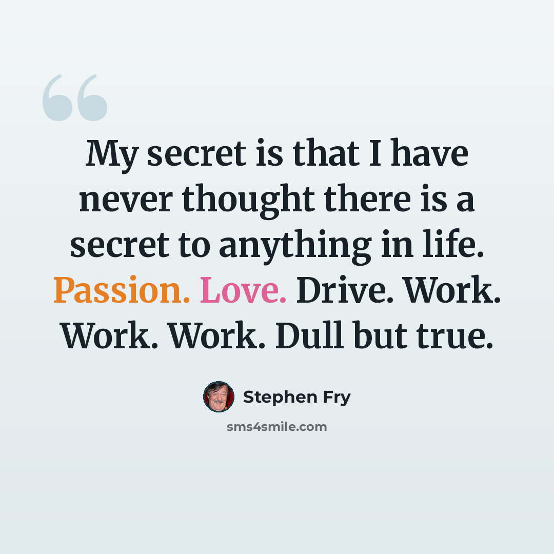 “My secret is that I have never thought there is a secret to anything in life. Passion. Love. Drive. Work. Work. Work. Dull but true.” quote by Stephen Fry