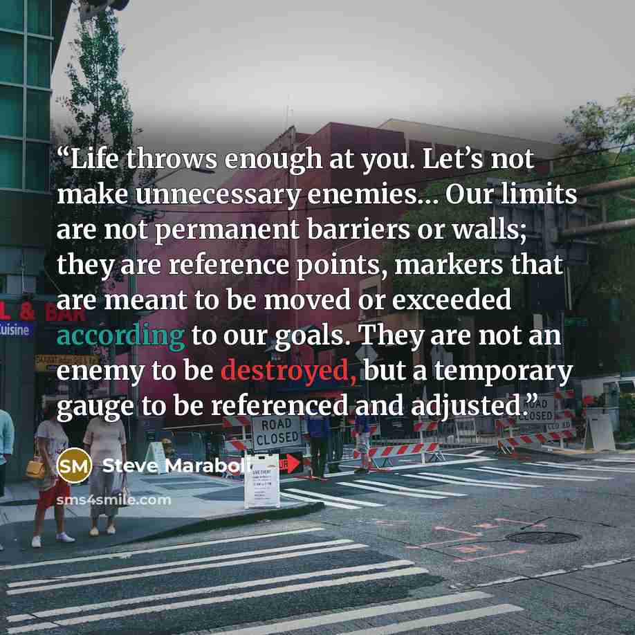 “Life throws enough at you. Let’s not make unnecessary enemies… Our limits are not permanent barriers or walls; they are reference points, markers that are meant to be moved or exceeded according to our goals. They are not an enemy to be destroyed, but a temporary gauge to be referenced and adjusted.” quote by Steve Maraboli