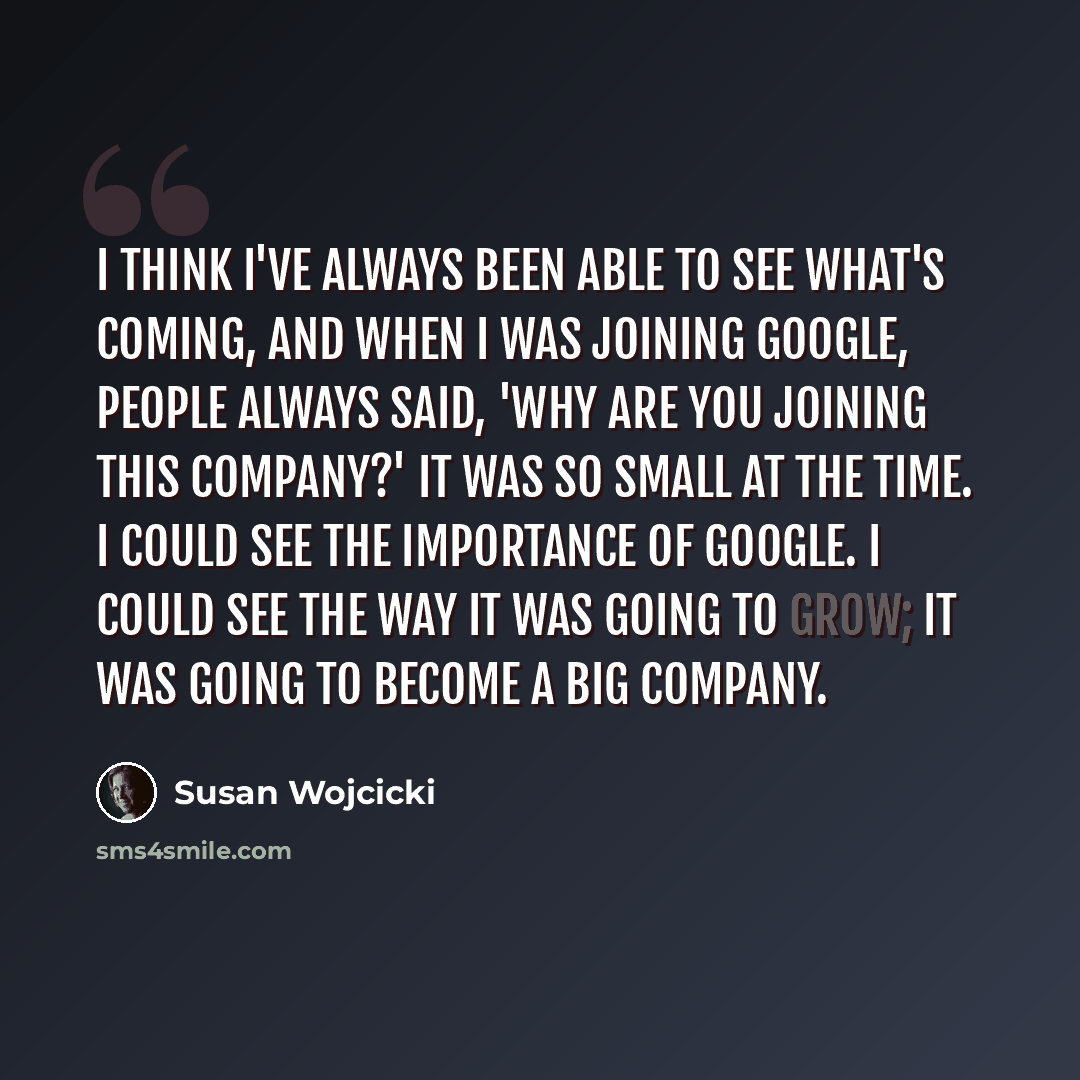 “I think I've always been able to see what's coming, and when I was joining Google, people always said, 'Why are you joining this company?' It was so small at the time. I could see the importance of Google. I could see the way it was going to grow; it was going to become a big company.” quote by Susan Wojcicki