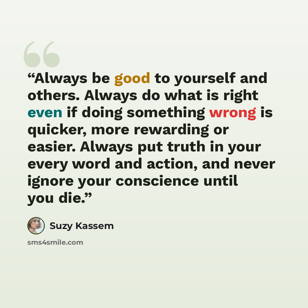 “Always be good to yourself and others. Always do what is right even if doing something wrong is quicker, more rewarding or easier. Always put truth in your every word and action, and never ignore your conscience until you die.” quote by Suzy Kassem