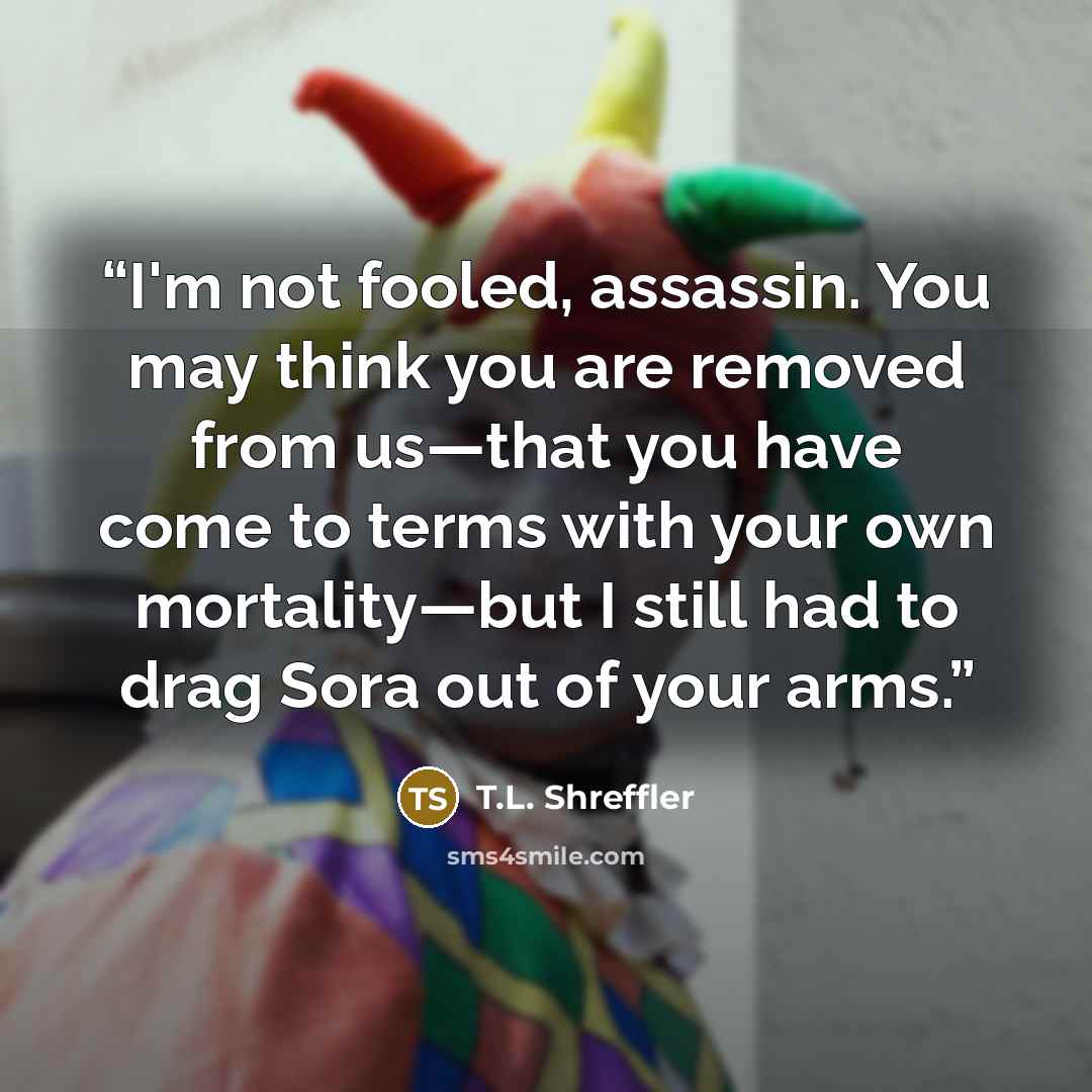“I'm not fooled, assassin. You may think you are removed from us—that you have come to terms with your own mortality—but I still had to drag Sora out of your arms.” quote by T.L. Shreffler