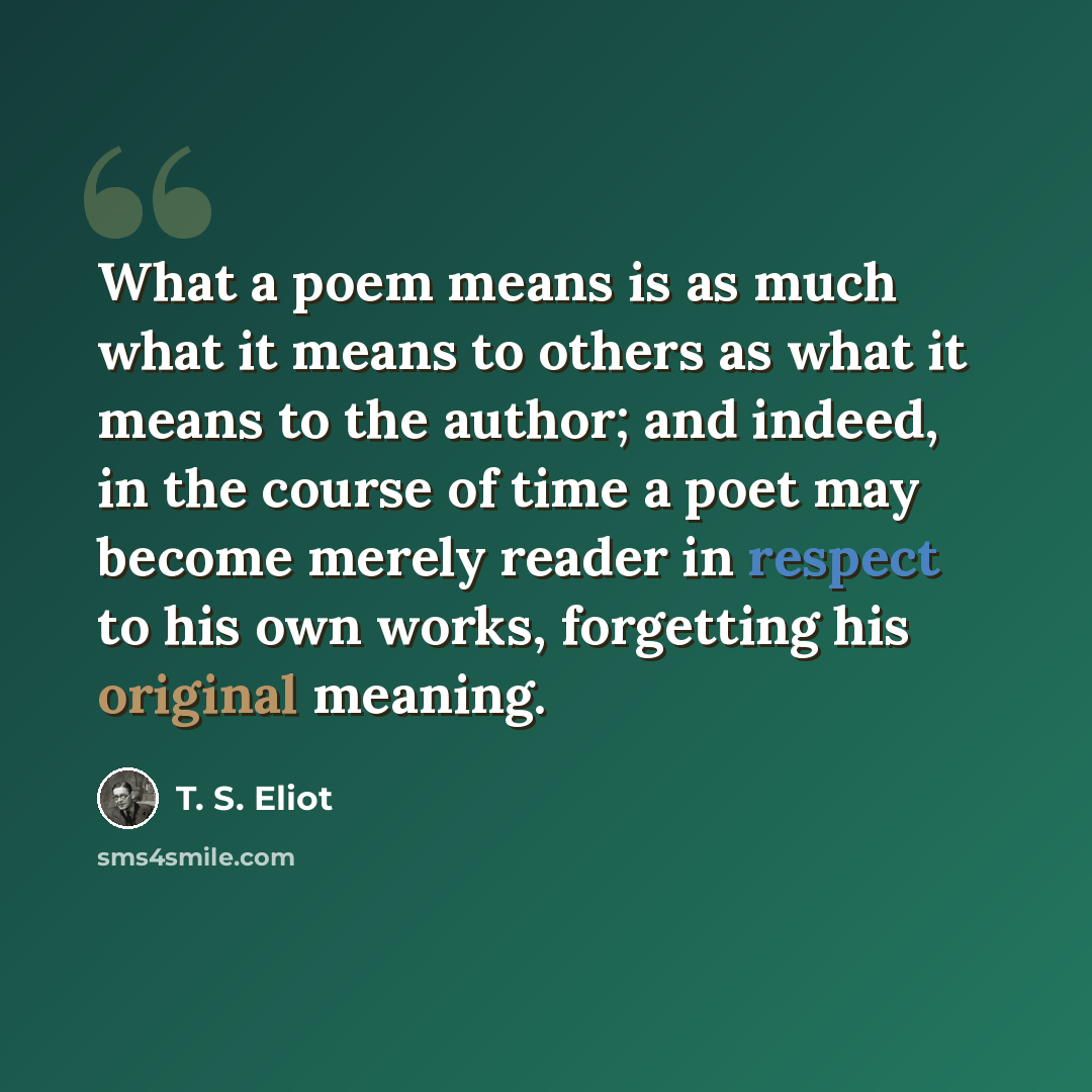 “What a poem means is as much what it means to others as what it means to the author; and indeed, in the course of time a poet may become merely reader in respect to his own works, forgetting his original meaning.” quote by T. S. Eliot