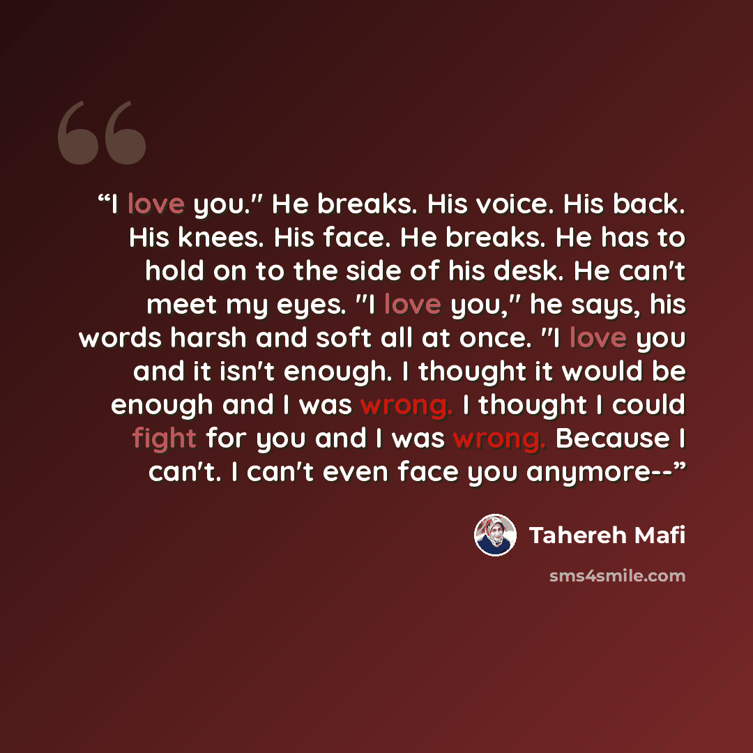 “I love you." He breaks. His voice. His back. His knees. His face. He breaks. He has to hold on to the side of his desk. He can't meet my eyes. "I love you," he says, his words harsh and soft all at once. "I love you and it isn't enough. I thought it would be enough and I was wrong. I thought I…” quote by Tahereh Mafi