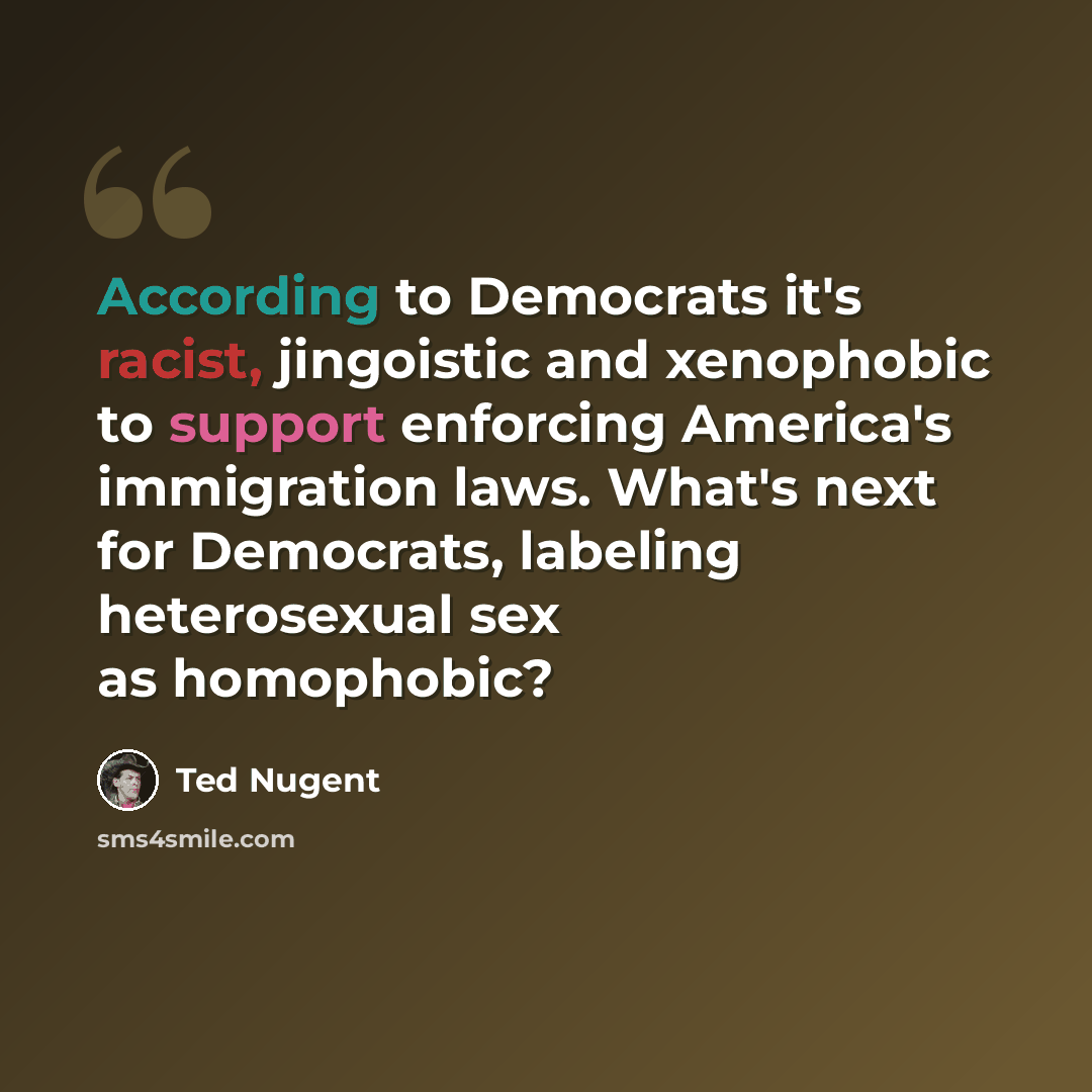 “According to Democrats it's racist, jingoistic and xenophobic to support enforcing America's immigration laws. What's next for Democrats, labeling heterosexual sex as homophobic?” quote by Ted Nugent