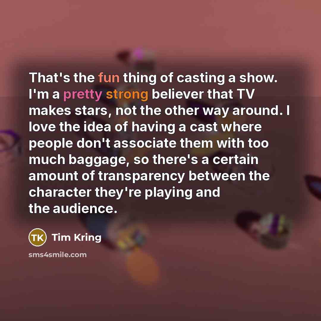 “That's the fun thing of casting a show. I'm a pretty strong believer that TV makes stars, not the other way around. I love the idea of having a cast where people don't associate them with too much baggage, so there's a certain amount of transparency between the character they're playing and the…” quote by Tim Kring