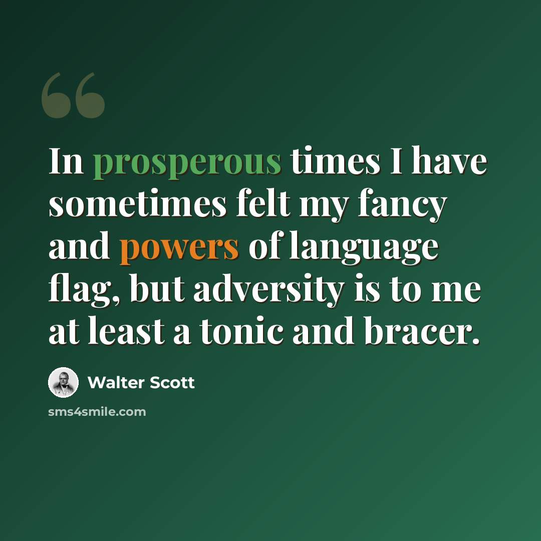 “In prosperous times I have sometimes felt my fancy and powers of language flag, but adversity is to me at least a tonic and bracer.” quote by Walter Scott