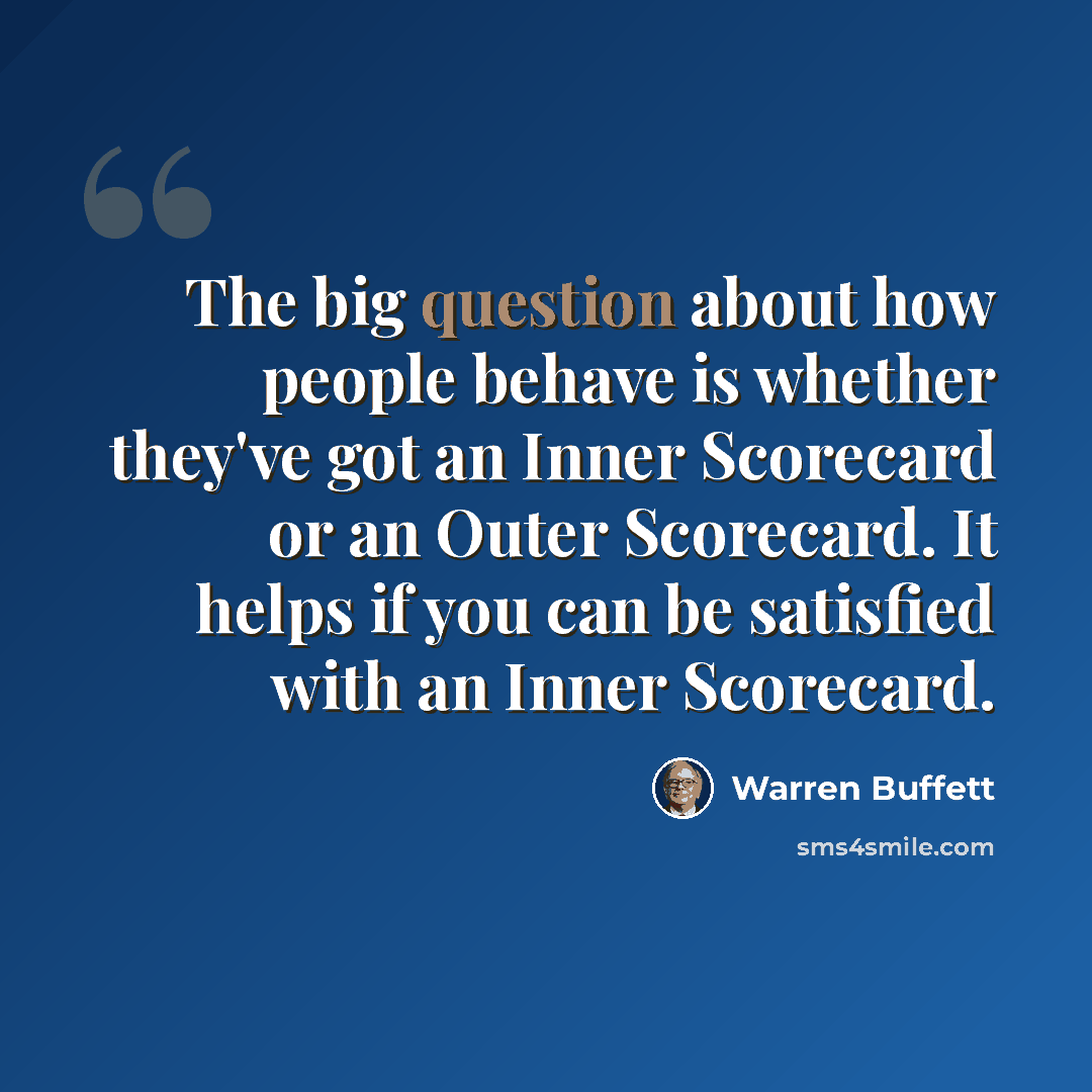 “The big question about how people behave is whether they've got an Inner Scorecard or an Outer Scorecard. It helps if you can be satisfied with an Inner Scorecard.” quote by Warren Buffett
